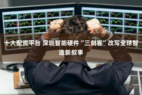 十大配资平台 深圳智能硬件“三剑客”改写全球智造新叙事