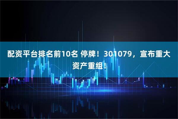 配资平台排名前10名 停牌！301079，宣布重大资产重组！