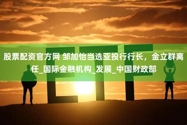 股票配资官方网 邹加怡当选亚投行行长，金立群离任_国际金融机构_发展_中国财政部