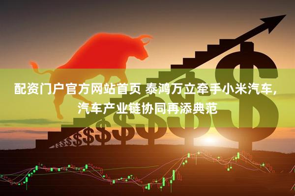 配资门户官方网站首页 泰鸿万立牵手小米汽车, 汽车产业链协同再添典范