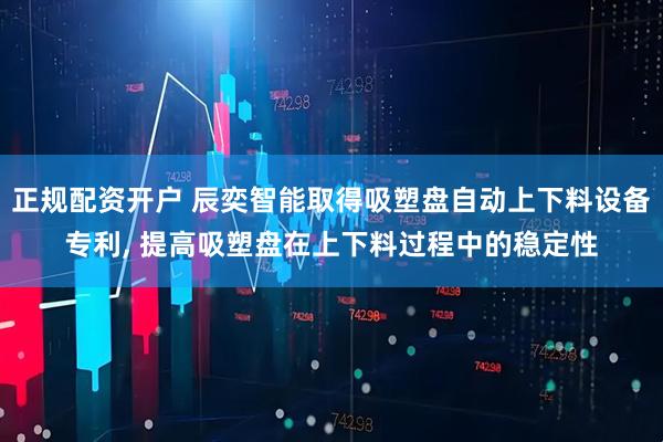 正规配资开户 辰奕智能取得吸塑盘自动上下料设备专利, 提高吸塑盘在上下料过程中的稳定性